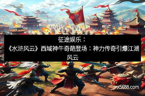 征途娱乐：《水浒风云》西域神牛奇葩登场：神力传奇引爆江湖风云